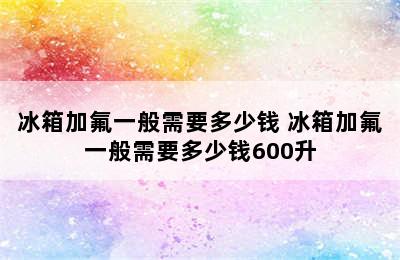 冰箱加氟一般需要多少钱 冰箱加氟一般需要多少钱600升